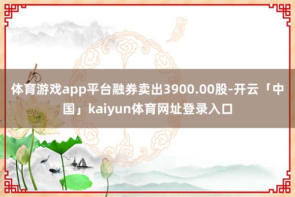 体育游戏app平台融券卖出3900.00股-开云「中国」kaiyun体育网址登录入口