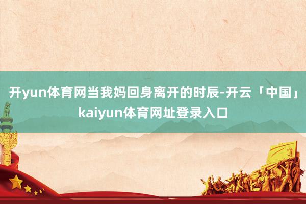 开yun体育网当我妈回身离开的时辰-开云「中国」kaiyun体育网址登录入口