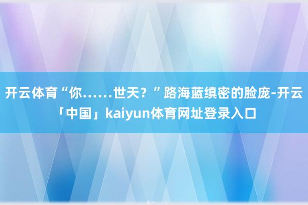 开云体育“你……世天？”路海蓝缜密的脸庞-开云「中国」kaiyun体育网址登录入口