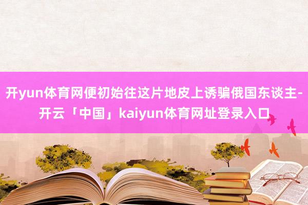 开yun体育网便初始往这片地皮上诱骗俄国东谈主-开云「中国」kaiyun体育网址登录入口