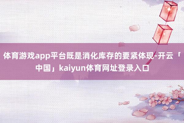 体育游戏app平台既是消化库存的要紧体现-开云「中国」kaiyun体育网址登录入口