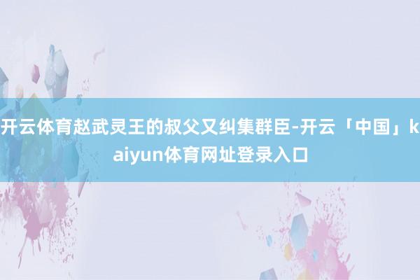 开云体育赵武灵王的叔父又纠集群臣-开云「中国」kaiyun体育网址登录入口