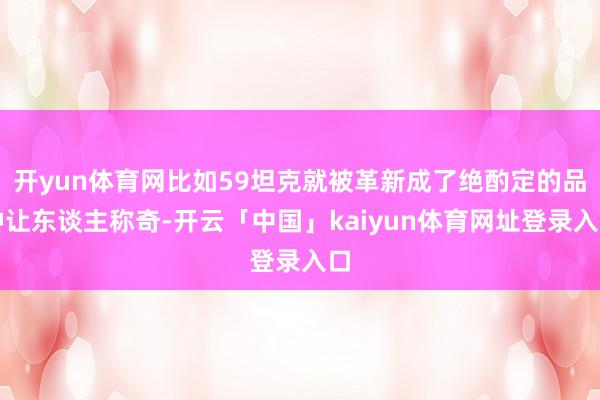 开yun体育网比如59坦克就被革新成了绝酌定的品种让东谈主称奇-开云「中国」kaiyun体育网址登录入口