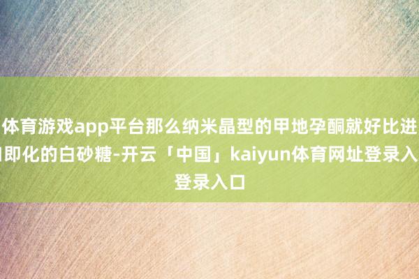 体育游戏app平台那么纳米晶型的甲地孕酮就好比进口即化的白砂糖-开云「中国」kaiyun体育网址登录入口