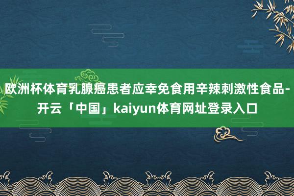 欧洲杯体育乳腺癌患者应幸免食用辛辣刺激性食品-开云「中国」kaiyun体育网址登录入口