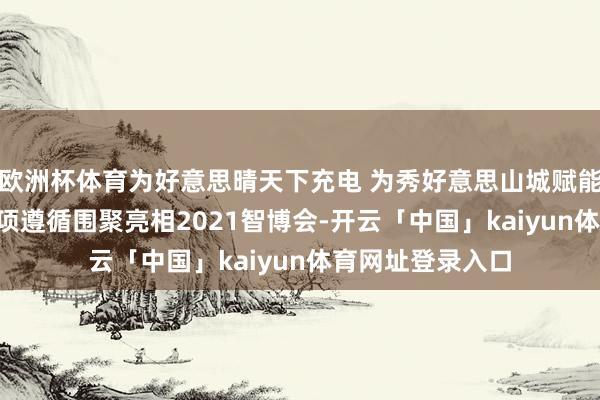 欧洲杯体育为好意思晴天下充电 为秀好意思山城赋能——国度电网28项遵循围聚亮相2021智博会-开云「中国」kaiyun体育网址登录入口