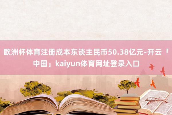 欧洲杯体育注册成本东谈主民币50.38亿元-开云「中国」kaiyun体育网址登录入口