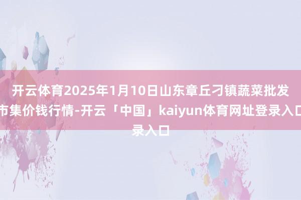 开云体育2025年1月10日山东章丘刁镇蔬菜批发市集价钱行情-开云「中国」kaiyun体育网址登录入口