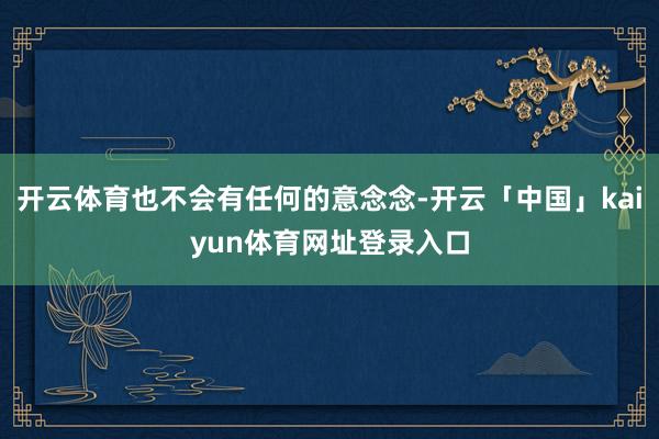 开云体育也不会有任何的意念念-开云「中国」kaiyun体育网址登录入口