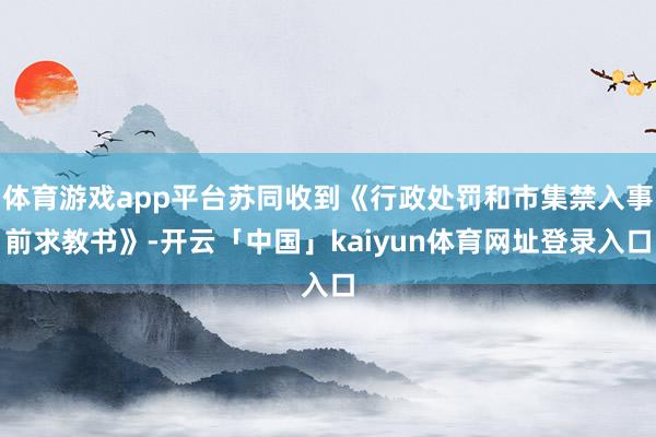 体育游戏app平台苏同收到《行政处罚和市集禁入事前求教书》-开云「中国」kaiyun体育网址登录入口