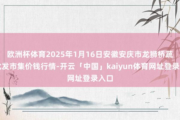 欧洲杯体育2025年1月16日安徽安庆市龙狮桥蔬菜批发市集价钱行情-开云「中国」kaiyun体育网址登录入口