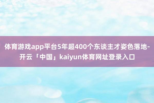 体育游戏app平台5年超400个东谈主才姿色落地-开云「中国」kaiyun体育网址登录入口