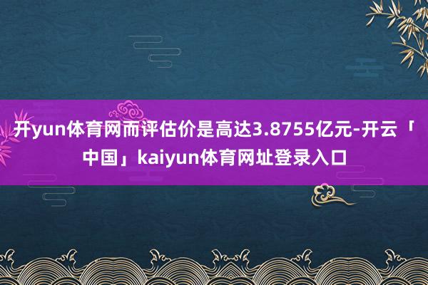 开yun体育网而评估价是高达3.8755亿元-开云「中国」kaiyun体育网址登录入口