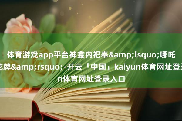 体育游戏app平台神龛内祀奉&lsquo;哪吒太子龙牌&rsquo;-开云「中国」kaiyun体育网址登录入口