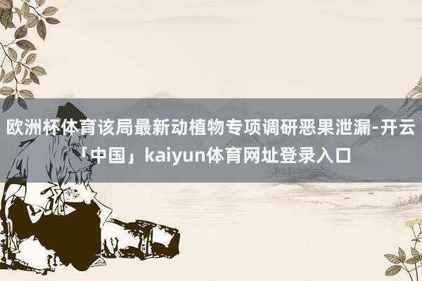 欧洲杯体育该局最新动植物专项调研恶果泄漏-开云「中国」kaiyun体育网址登录入口