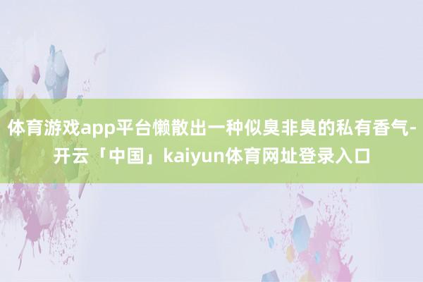 体育游戏app平台懒散出一种似臭非臭的私有香气-开云「中国」kaiyun体育网址登录入口
