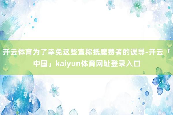 开云体育为了幸免这些宣称抵糜费者的误导-开云「中国」kaiyun体育网址登录入口