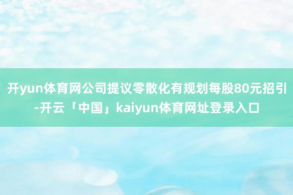 开yun体育网公司提议零散化有规划每股80元招引-开云「中国」kaiyun体育网址登录入口