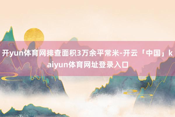 开yun体育网排查面积3万余平常米-开云「中国」kaiyun体育网址登录入口