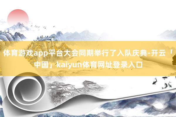 体育游戏app平台大会同期举行了入队庆典-开云「中国」kaiyun体育网址登录入口