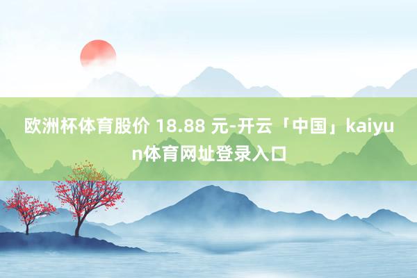 欧洲杯体育股价 18.88 元-开云「中国」kaiyun体育网址登录入口