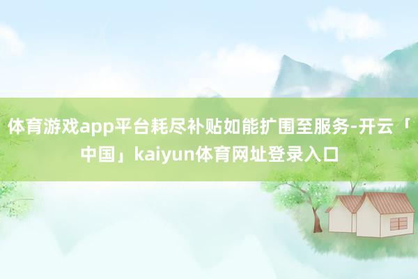体育游戏app平台耗尽补贴如能扩围至服务-开云「中国」kaiyun体育网址登录入口