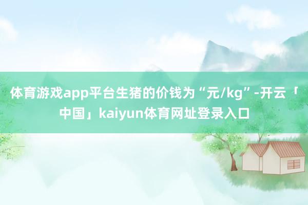 体育游戏app平台生猪的价钱为“元/kg”-开云「中国」kaiyun体育网址登录入口