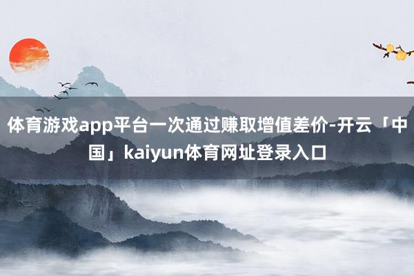 体育游戏app平台一次通过赚取增值差价-开云「中国」kaiyun体育网址登录入口