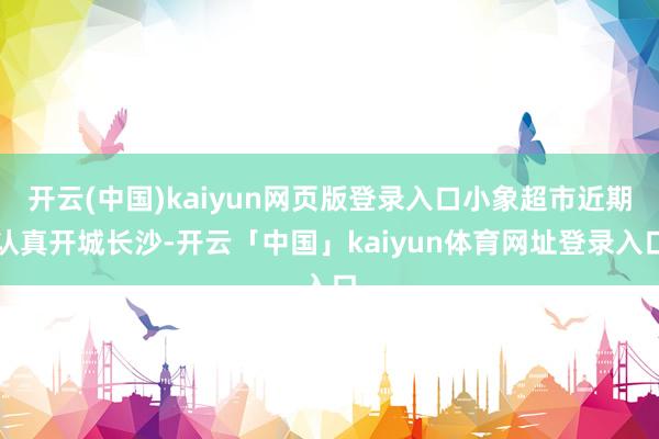 开云(中国)kaiyun网页版登录入口小象超市近期认真开城长沙-开云「中国」kaiyun体育网址登录入口