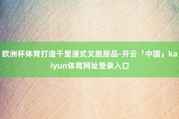 欧洲杯体育打造千里浸式文旅居品-开云「中国」kaiyun体育网址登录入口