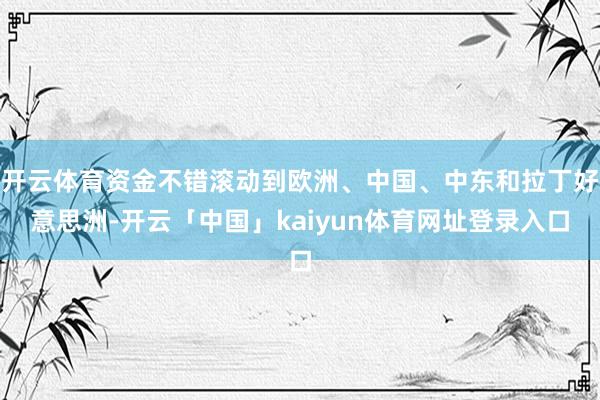 开云体育资金不错滚动到欧洲、中国、中东和拉丁好意思洲-开云「中国」kaiyun体育网址登录入口