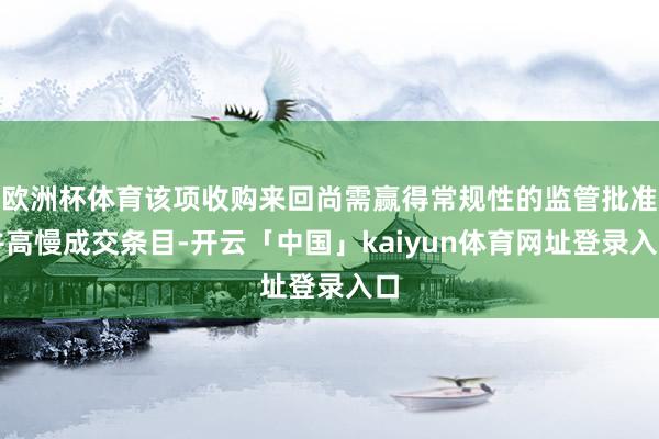 欧洲杯体育该项收购来回尚需赢得常规性的监管批准并高慢成交条目-开云「中国」kaiyun体育网址登录入口
