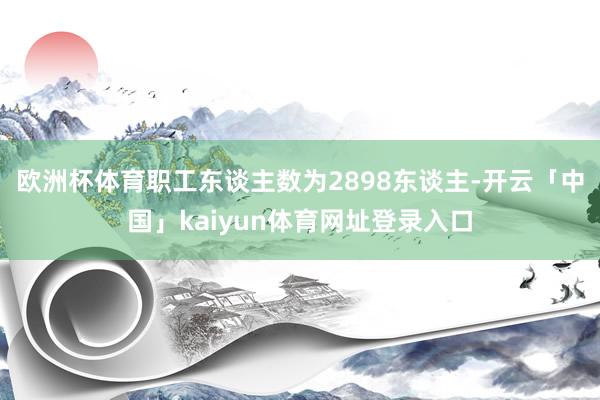欧洲杯体育职工东谈主数为2898东谈主-开云「中国」kaiyun体育网址登录入口