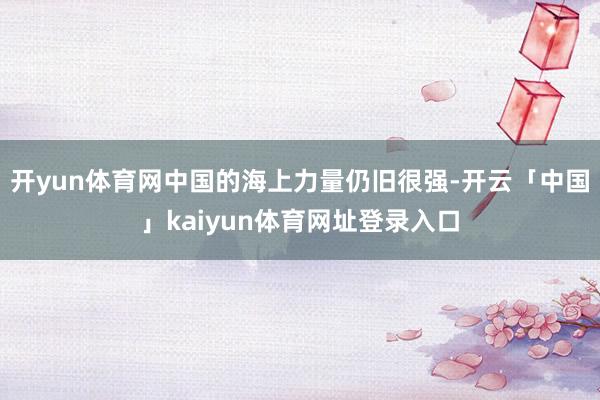 开yun体育网中国的海上力量仍旧很强-开云「中国」kaiyun体育网址登录入口