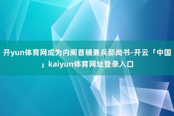 开yun体育网成为内阁首辅兼兵部尚书-开云「中国」kaiyun体育网址登录入口