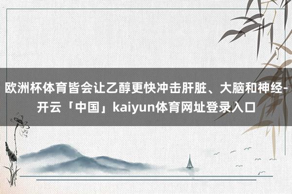 欧洲杯体育皆会让乙醇更快冲击肝脏、大脑和神经-开云「中国」kaiyun体育网址登录入口