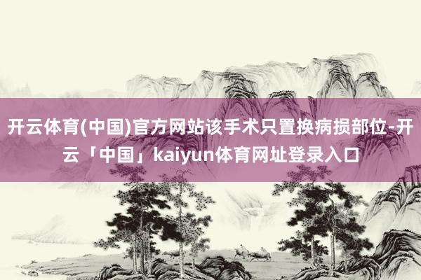 开云体育(中国)官方网站该手术只置换病损部位-开云「中国」kaiyun体育网址登录入口