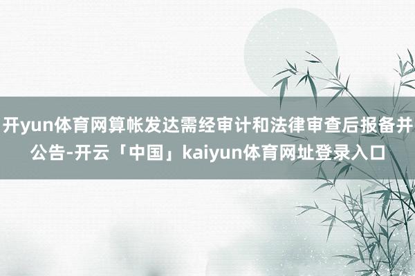 开yun体育网算帐发达需经审计和法律审查后报备并公告-开云「中国」kaiyun体育网址登录入口