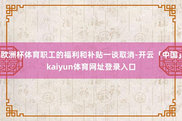 欧洲杯体育职工的福利和补贴一谈取消-开云「中国」kaiyun体育网址登录入口