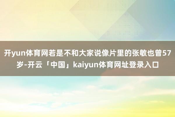开yun体育网若是不和大家说像片里的张敏也曾57岁-开云「中国」kaiyun体育网址登录入口
