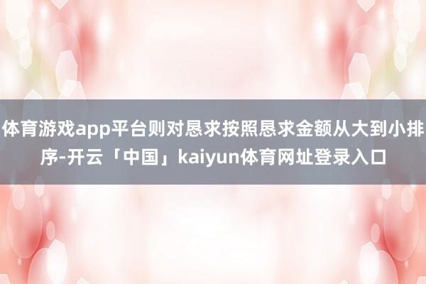 体育游戏app平台则对恳求按照恳求金额从大到小排序-开云「中国」kaiyun体育网址登录入口