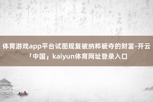 体育游戏app平台试图规复被纳粹褫夺的财富-开云「中国」kaiyun体育网址登录入口