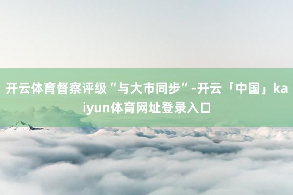 开云体育督察评级“与大市同步”-开云「中国」kaiyun体育网址登录入口