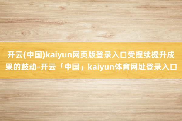 开云(中国)kaiyun网页版登录入口受捏续提升成果的鼓动-开云「中国」kaiyun体育网址登录入口