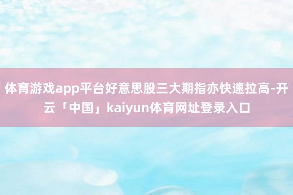 体育游戏app平台好意思股三大期指亦快速拉高-开云「中国」kaiyun体育网址登录入口