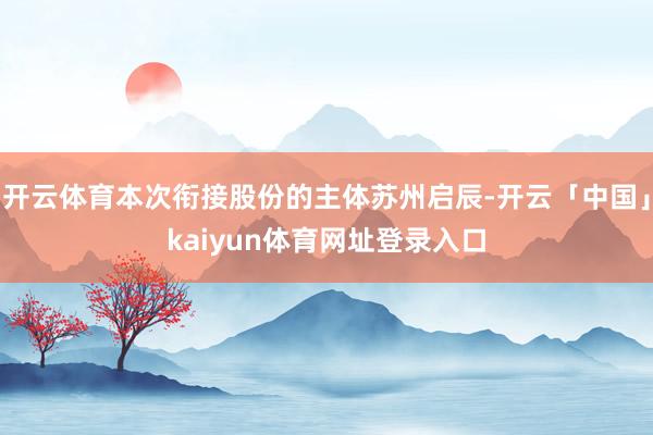开云体育本次衔接股份的主体苏州启辰-开云「中国」kaiyun体育网址登录入口
