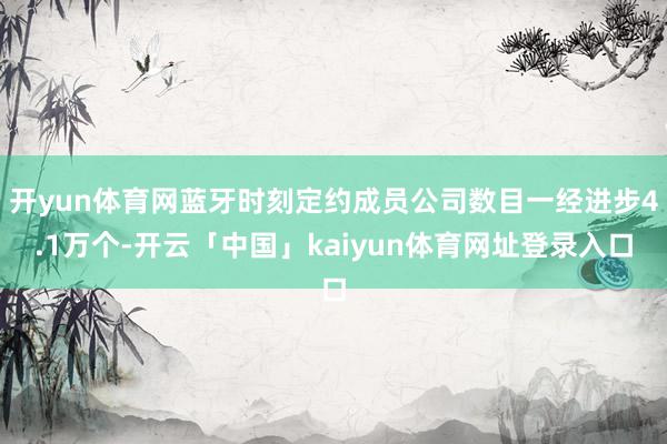开yun体育网蓝牙时刻定约成员公司数目一经进步4.1万个-开云「中国」kaiyun体育网址登录入口