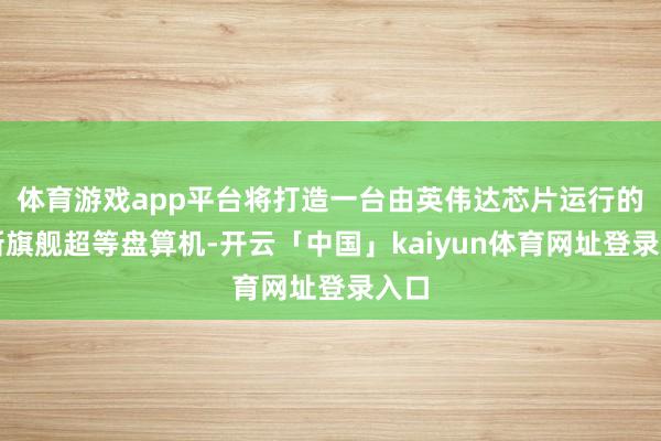 体育游戏app平台将打造一台由英伟达芯片运行的全新旗舰超等盘算机-开云「中国」kaiyun体育网址登录入口