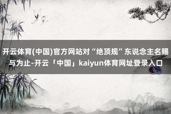 开云体育(中国)官方网站对“绝顶规”东说念主名赐与为止-开云「中国」kaiyun体育网址登录入口