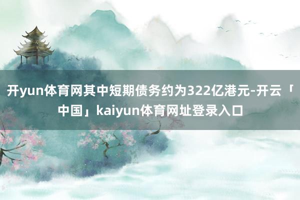 开yun体育网其中短期债务约为322亿港元-开云「中国」kaiyun体育网址登录入口